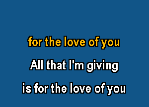 for the love of you

All that I'm giving

is for the love of you