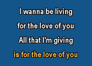 lwanna be living
forthe love of you

All that I'm giving

is for the love of you