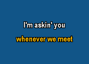 I'm askin' you

whenever we meet