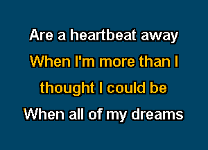 Are a heartbeat away
When I'm more than I
thought I could be

When all of my dreams