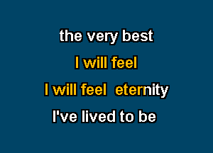 the very best

I will feel

I will feel eternity

I've lived to be