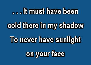 . . . It must have been

cold there in my shadow

To never have sunlight

on your face