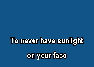 To never have sunlight

on your face