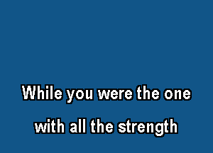 While you were the one

with all the strength