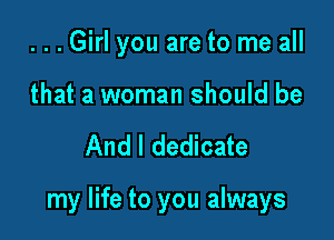 ...Girl you are to me all

that a woman should be

And I dedicate

my life to you always