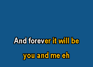 And forever it will be

you and me eh