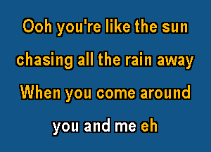 Ooh you're like the sun

chasing all the rain away

When you come around

you and me eh