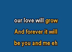 our love will grow

And forever it will

be you and me eh