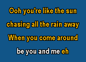 Ooh you're like the sun

chasing all the rain away

When you come around

be you and me eh