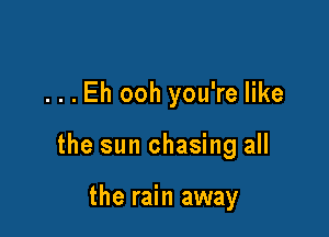 ...Eh ooh you're like

the sun chasing all

the rain away