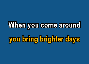 When you come around

you bring brighter days