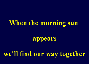 When the morning sun

appears

we'll find our way together