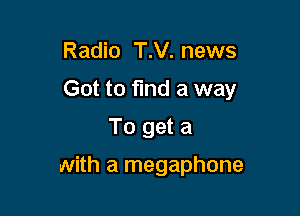 Radio T.V. news
Got to find a way
To get a

with a megaphone