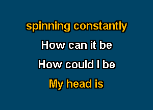 spinning constantly

How can it be
How could I be
My head is
