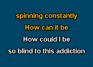 spinning constantly

How can it be
How could I be

so blind to this addiction