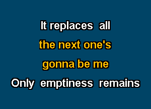 It replaces all
the next one's

gonna be me

Only emptiness remains