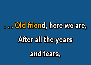 . . . Old friend, here we are,

After all the years

and tears,