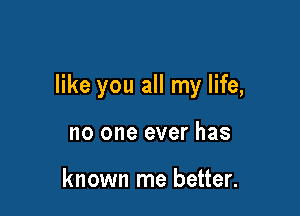 like you all my life,

no one ever has

known me better.