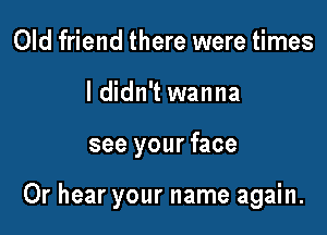 Old friend there were times
I didn't wanna

see your face

Or hear your name again.