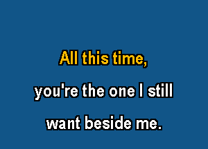 All this time,

you're the one I still

want beside me.