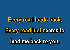 Every road leads back,

Every road just seems to

lead me back to you.