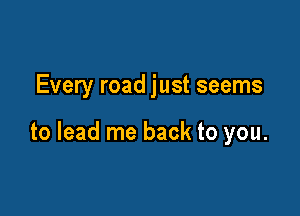 Every road just seems

to lead me back to you.