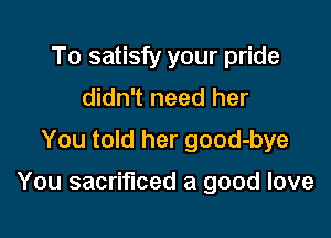 To satisfy your pride
didn't need her
You told her good-bye

You sacrificed a good love