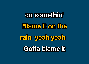 on somethin'

Blame it on the

rain yeah yeah
Gotta blame it