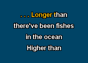. . . Longer than
there've been fishes

in the ocean

Higher than