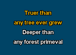 Truer than
any tree ever grew

Deeper than

any forest primeval