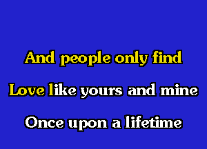 And people only find
Love like yours and mine

Once upon a lifetime