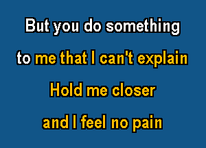 But you do something
to me that I can't explain

Hold me closer

and I feel no pain