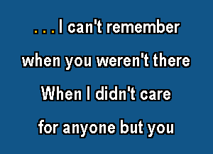 . . . I can't remember

when you weren't there

When I didn't care

for anyone but you