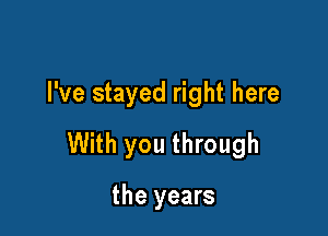 I've stayed right here

With you through

the years