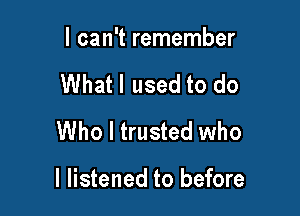 I can't remember
What I used to do
Who I trusted who

I listened to before