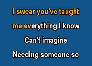 I swear you've taught

me everything I know

Can't imagine

Needing someone so