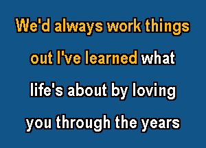 We'd always work things
out I've learned what

life's about by loving

you through the years