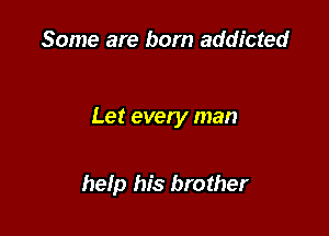 Some are born addicted

Let every man

help his brother