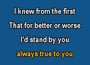 I knew from the first
That for better or worse

I'd stand by you

always true to you