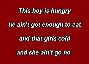 This boy is hungry
he ain't got enough to eat

and that girls cold

and she ain't go no