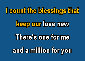 I count the blessings that
keep our love new

There's one for me

and a million for you