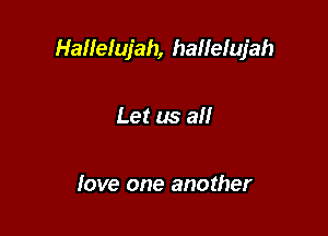 Hallelujah, hallefujah

Let us all

love one another