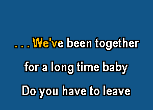 . . .We've been together

for a long time baby

Do you have to leave