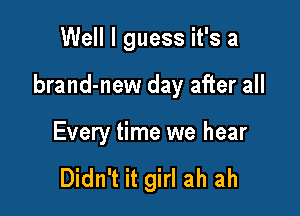 Well I guess it's a

brand-new day after all

Every time we hear

Didn't it girl ah ah