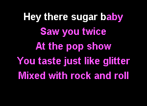 Hey there sugar baby
Saw you twice
At the pop show

You taste just like glitter
Mixed with rock and roll