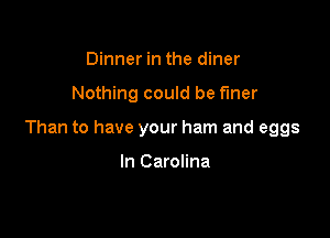 Dinner in the diner

Nothing could be fmer

Than to have your ham and eggs

In Carolina