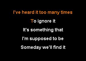 I've heard it too many times

To ignore it
It's something that
I'm supposed to be

Someday we'll find it