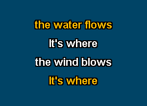 the water flows

It's where

the wind blows

It's where