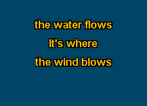 the water flows

It's where

the wind blows