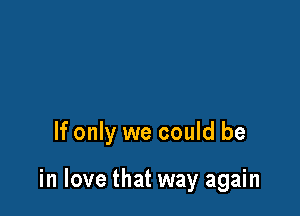 If only we could be

in love that way again